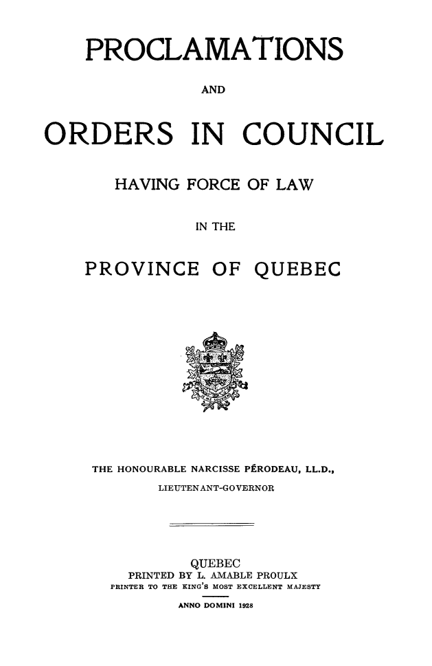 handle is hein.psc/stapqueb0061 and id is 1 raw text is: 



    PROCLAMATIONS


                 AND



ORDERS IN COUNCIL


   HAVING FORCE OF LAW


            IN THE



PROVINCE OF QUEBEC


THE HONOURABLE NARCISSE PfRODEAU, LL.D.,
       LIEUTENANT-GOVERNOR





           QUEBEC
    PRINTED BY L. AMABLE PROULX
  PRINTER TO THE KING'S MOST EXCELLENT MAJESTY
         ANNO DOMINI 1928


