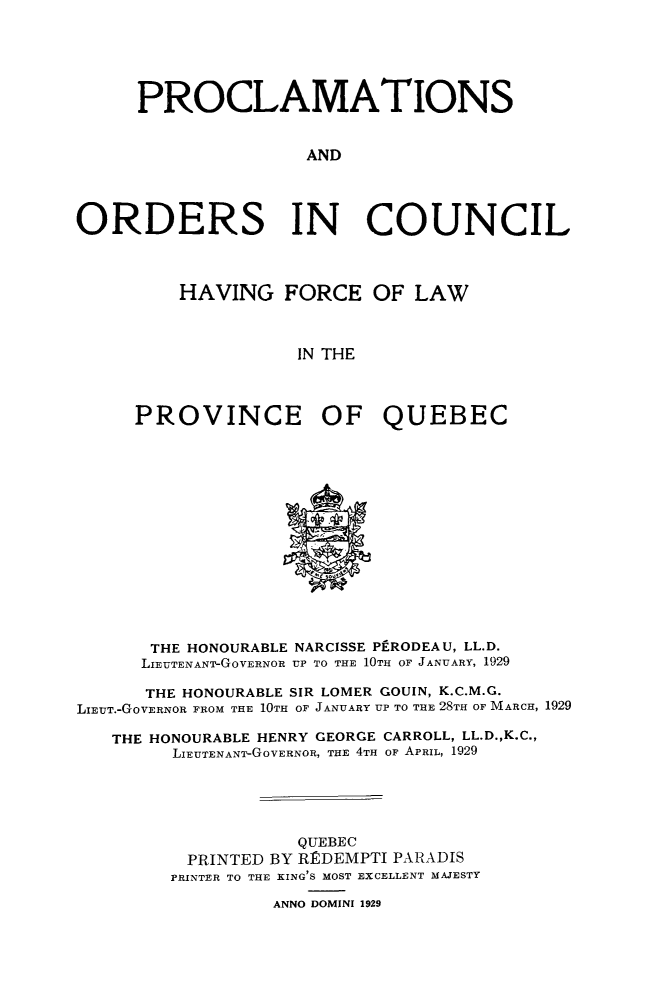 handle is hein.psc/stapqueb0062 and id is 1 raw text is: 





     PROCLAMATIONS


                     AND




ORDERS IN COUNCIL


    HAVING FORCE OF LAW



               IN THE



PROVINCE OF QUEBEC


       THE HONOURABLE NARCISSE Pf-RODEAU, LL.D.
       LIEUTENANT-GOVERNOR UP TO THE 10TH OF JANUARY, 1929

       THE HONOURABLE SIR LOMER GOUIN, K.C.M.G.
LIEUT.-GoVERNOR FROM THE 10TH OF JANUARY UP TO THE 28TH OF MARCH, 1929

   THE HONOURABLE HENRY GEORGE CARROLL, LL.D.,K.C.,
         LIEUTENANT-GOVERNOR, THE 4TH OF APRIL, 1929





                    QUEBEC
          PRINTED BY RIDEMPTI PARADIS
        PRINTER TO THE KING'S MOST EXCELLENT MAJESTY

                  ANNO DOMINI 1929


