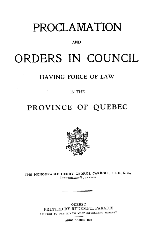 handle is hein.psc/stapqueb0063 and id is 1 raw text is: 





     PROCLAMATION

                 AND




ORDERS IN COUNCIL



       HAVING FORCE OF LAW


                IN THE



    PROVINCE OF QUEBEC


THE HONOURABLE HENRY GEORGE CARROLL, LL.D.,K.C.,
          LIEUTENANT-GOVERNOR





              QUEBEC
      PRINTED BY RRDEMPTI PARADIS
    PRINTER TO THE KING'S MOST EXCELLENT MAJESTY
            ANNO DOMINI 1930


