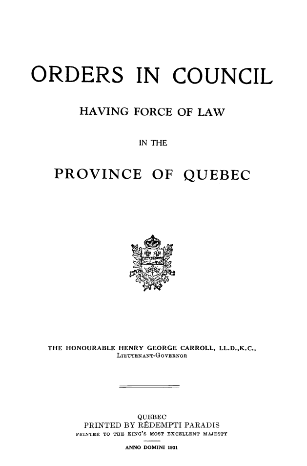 handle is hein.psc/stapqueb0064 and id is 1 raw text is: 








ORDERS IN COUNCIL



        HAVING   FORCE  OF LAW



                  IN THE



    PROVINCE OF QUEBEC


THE HONOURABLE HENRY GEORGE CARROLL, LL.D.,K.C.,
           LIFUTENANT-GOVERNOR







               QUEBEC
      PRINTED BY RtDEMPTI PARADIS
      PRINTER TO THE KING'S MOST EXCELLENT MAJESTY
             ANNO DOMINI 1931


