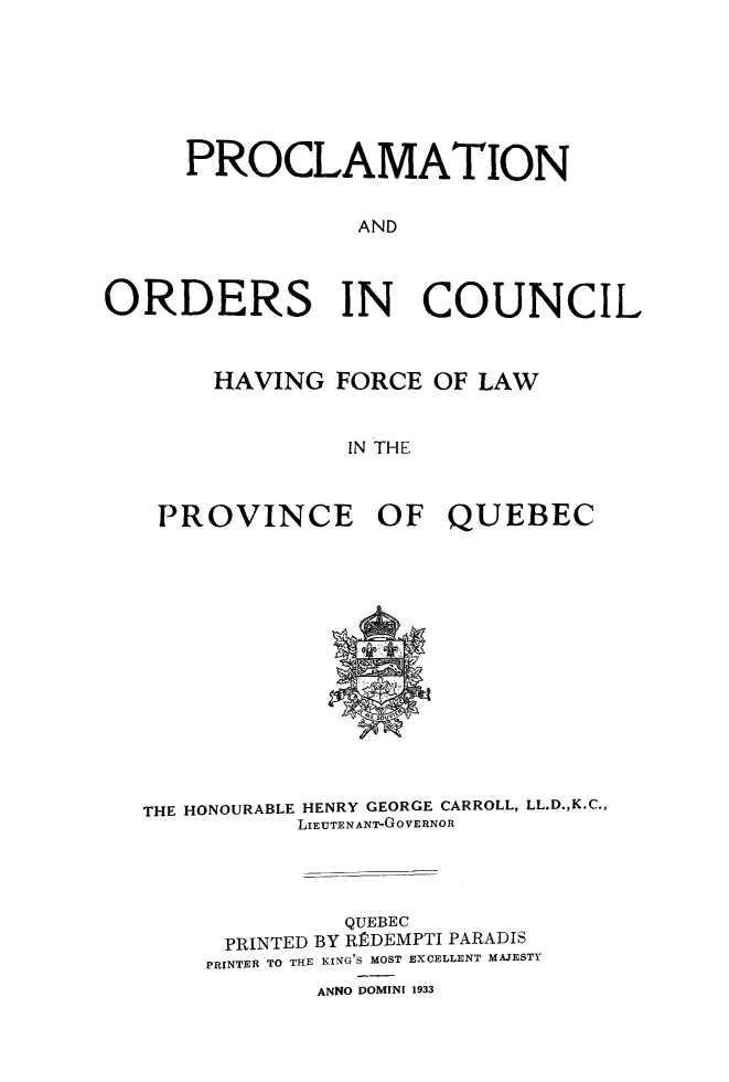 handle is hein.psc/stapqueb0066 and id is 1 raw text is: 







      PROCLAMATION

                 AND




ORDERS IN COUNCIL



       HAVING FORCE OF LAW


                IN THE



    PROVINCE OF QUEBEC


THE HONOURABLE HENRY GEORGE CARROLL, LL.D.,K.C.,
          LIEUTENANT-GOVERNOR




              QUEBEC
      PRINTED BY RIEDEMPTI PARADIS
    PRINTER TO THE KING'S MOST EXCELLENT MAJESTY
            ANNO DOMINI 1933


