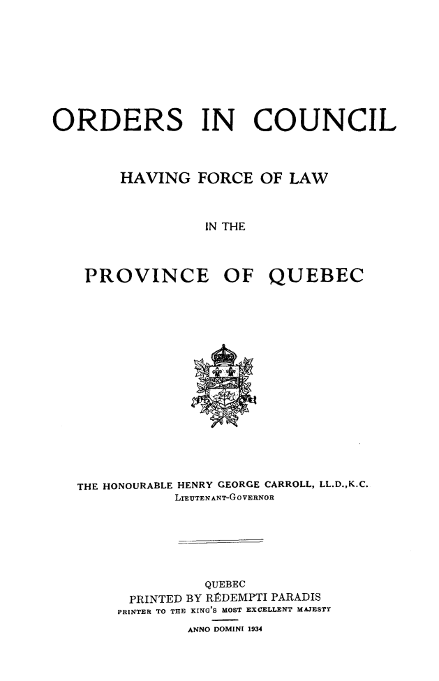 handle is hein.psc/stapqueb0067 and id is 1 raw text is: 









ORDERS IN COUNCIL



        HAVING FORCE OF LAW



                  IN THE




    PROVINCE OF QUEBEC


THE HONOURABLE HENRY GEORGE CARROLL, LL.D.,K.C.
           LIEUTENANT-GOVERNOR







               QUEBEC
      PRINTED BY RItDEMPTI PARADIS
      PRINTER TO THE KING'S MOST EXCELLENT MAJESTY
             ANNO DOMINI 1934


