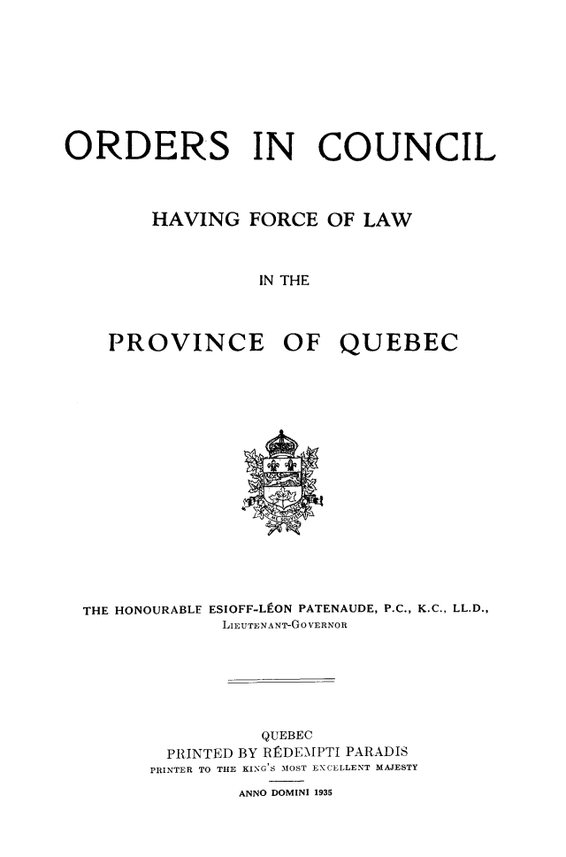 handle is hein.psc/stapqueb0068 and id is 1 raw text is: 









ORDERS IN COUNCIL




        HAVING FORCE OF LAW



                  IN THE




    PROVINCE OF QUEBEC


THE HONOURABLE ESIOFF-LE-ON PATENAUDE, P.C., K.C., LL.D.,
             LIEUTENANT-GO VERNOR







                 QUEBEC
        PRINTED BY R]DE\IPTI PARADIS
      PRINTER TO THE KING'S MOST EXCELLENT MAJESTY
              ANNO DOMINI 1935


