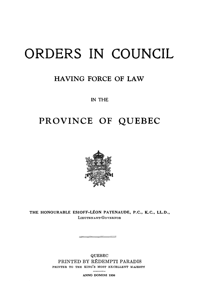 handle is hein.psc/stapqueb0069 and id is 1 raw text is: 










ORDERS IN COUNCIL



        HAVING FORCE OF LAW



                  IN THE



    PROVINCE OF QUEBEC


THE HONOURABLE ESIOFF-LEON PATENAUDE, P.C., K.C., LL.D.,
             LIEUTENANT-GoVERNOR







                QUEBEC
        PRINTED BY RRDEMPTI PARADIS
      PRINTER TO THE KING'S MOST EXCELLENT MAJESTY

              ANNO DOMINI 1936


