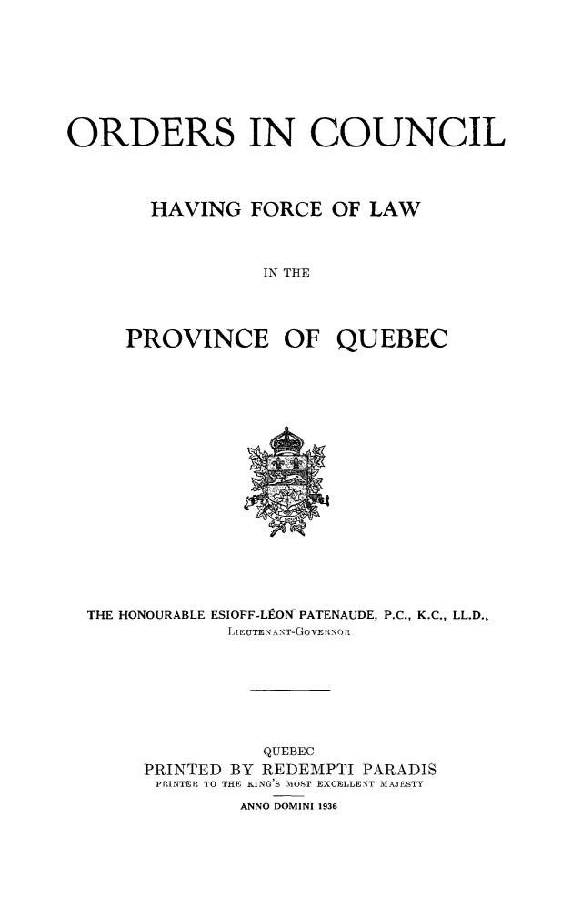 handle is hein.psc/stapqueb0070 and id is 1 raw text is: 









ORDERS IN COUNCIL




        HAVING FORCE OF LAW




                  IN THE




     PROVINCE OF QUEBEC


THE HONOURABLE ESIOFF-LEON PATENAUDE, P.C., K.C., LL.D.,
             LI EUTEAN T-GoVE RNOR









                QUEBEC
     PRINTED BY REDEMPTI PARADIS
     PRINTER TO THE KING'S MOST EXCELLENT MAJESTY

              ANNO DOMINI 1936


