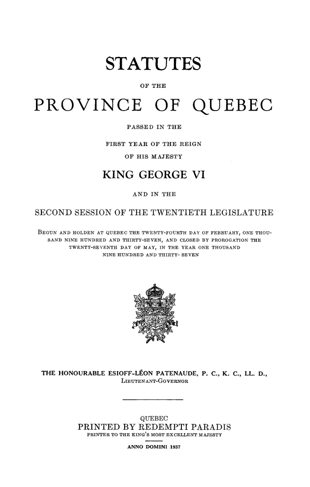 handle is hein.psc/stapqueb0071 and id is 1 raw text is: 









               STATUTES


                      OF THE


PROVINCE OF QUEBEC


                    PASSED IN THE


               FIRST YEAR OF THE REIGN

                   OF HIS MAJESTY


               KING GEORGE VI


                     AND IN THE


SECOND SESSION OF THE TWENTIETH LEGISLATURE


BEGUN AND HOLDEN AT QUEBEC THE TWENTY-FOURTH DAY OF FEBRUARY, ONE THOU-
   SAND NINE HUNDRED AND THIRTY-SEVEN, AND CLOSED BY PROROGATION THE
       TWENTY-SEVENTH DAY OF MAY, IN THE YEAR ONE THOUSAND
               NINE HUNDRED AND THIRTY- SEVEN


THE HONOURABLE ESIOFF-LEON PATENAUDE, P. C., K. C., LL. D.,
                 LIEUTENANT-GoVERNOR





                     QUEBEC
        PRINTED BY REDEMPTI PARADIS
          PRINTER TO THE KING'S MOST EXCELLENT MAJESTY

                  ANNO DOMINI 1937


