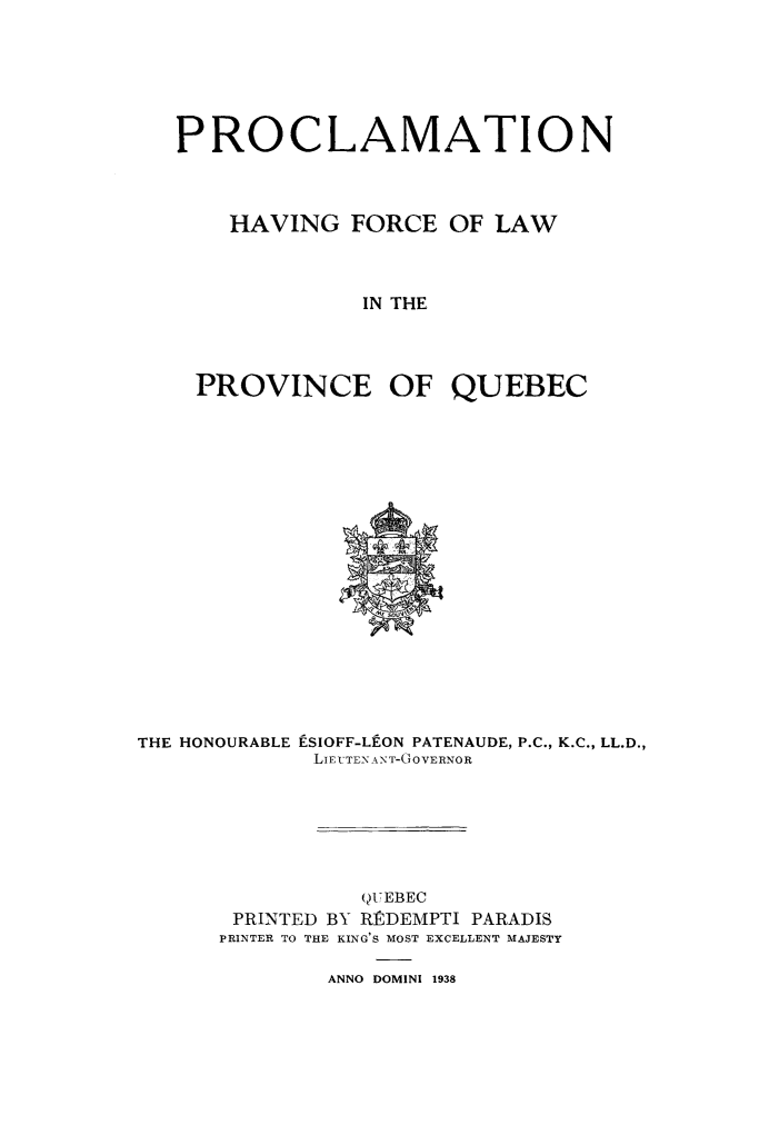 handle is hein.psc/stapqueb0072 and id is 1 raw text is: 







PROCLAMATION




    HAVING   FORCE  OF  LAW



              IN THE




 PROVINCE OF QUEBEC


THE HONOURABLE


ESIOFF-LEON PATENAUDE, P.C., K.C., LL.D.,
LIElUTENAN T-GOVERNOR


           QUEBEC
 PRINTED BY RRDEMPTI PARADIS
PRINTER TO THE KING'S MOST EXCELLENT MAJESTY


ANNO DOMINI 1938


