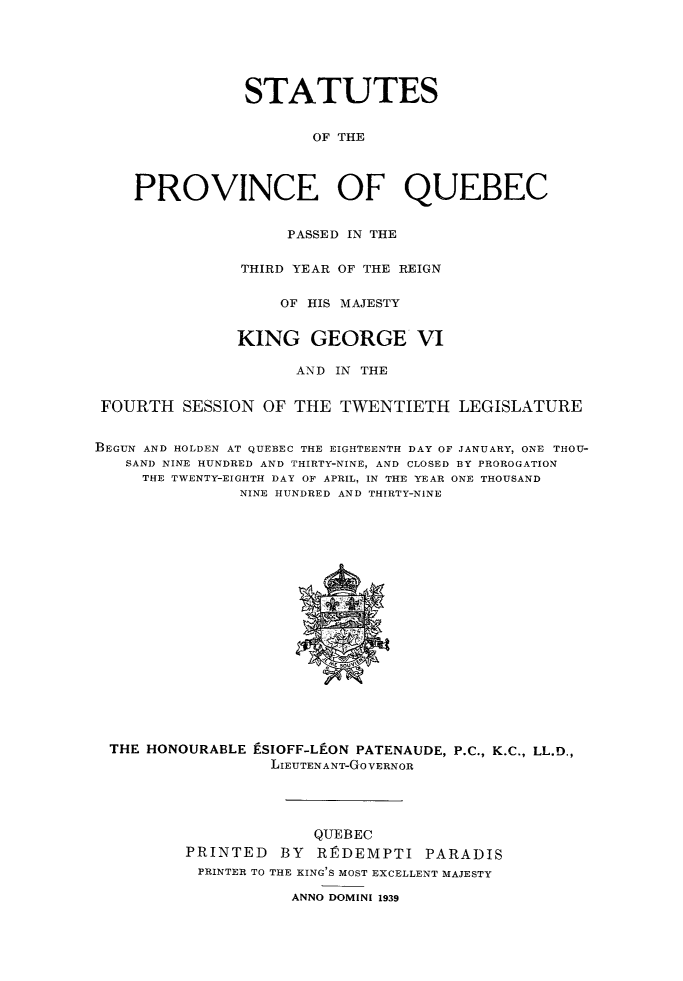 handle is hein.psc/stapqueb0073 and id is 1 raw text is: 






                STATUTES


                       OF THE



    PROVINCE OF QUEBEC


                    PASSED IN THE

               THIRD YEAR OF THE REIGN


                   OF HIS MAJESTY


               KING GEORGE VI

                     AND IN THE


 FOURTH SESSION OF THE TWENTIETH LEGISLATURE


BEGUN AND HOLDEN AT QUEBEC THE EIGHTEENTH DAY OF JANUARY, ONE THOU-
   SAND NINE HUNDRED AND THIRTY-NINE, AND CLOSED BY PROROGATION
     THE TWENTY-EIGHTH DAY OF APRIL, IN THE YEAR ONE THOUSAND
               NINE HUNDRED AND THIRTY-NINE


THE HONOURABLE ESIOFF-Lf-ON PATENAUDE, P.C., K.C., LL.D.,
                 LIEUTENANT-GoVERNOR




                     QUEBEC
        PRINTED BY R]PDEMPTI PARADIS
        PRINTER TO THE KING'S MOST EXCELLENT MAJESTY

                   ANNO DOMINI 1939



