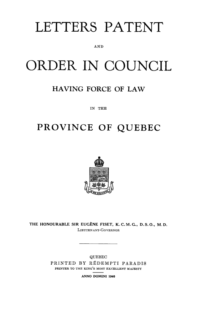 handle is hein.psc/stapqueb0074 and id is 1 raw text is: 





  LETTERS PATENT



                AND




ORDER IN COUNCIL




      HAVING FORCE OF LAW



               IN THE



   PROVINCE OF QUEBEC


THE HONOURABLE SIR EUGENE FISET, K. C. M.G., D.S.O., M.D.
           LIEUTENANT-GOVERNOR





              QUEBEC
     PRINTED BY RRDEMPTI PARADIS
     PRINTER TO THE KING'S MOST EXCELLENT MAJESTY

            ANNO DOMINI 1940



