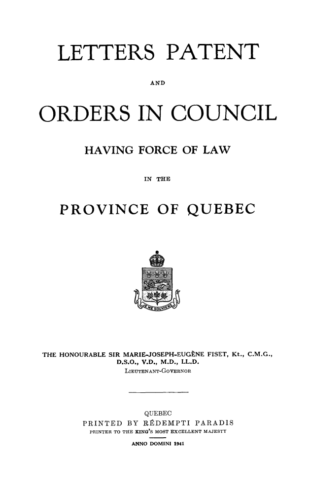 handle is hein.psc/stapqueb0075 and id is 1 raw text is: 







   LETTERS PATENT


                 AND




ORDERS IN COUNCIL




       HAVING FORCE OF LAW



                IN THE




   PROVINCE OF QUEBEC


THE HONOURABLE SIR MARIE-JOSEPH-EUGtNE FISET, Kt., C.M.G.,
           D.S.O., V.D., M.D., LL.D.
             LIEUTENANT-GoVERNOR


         QUEBEC
PRINTED BY R]RDEMPTI PARADIS
PRINTER TO THE KING'S MOST EXCELLENT MAJESTY

       ANNO DOMINI 1941


