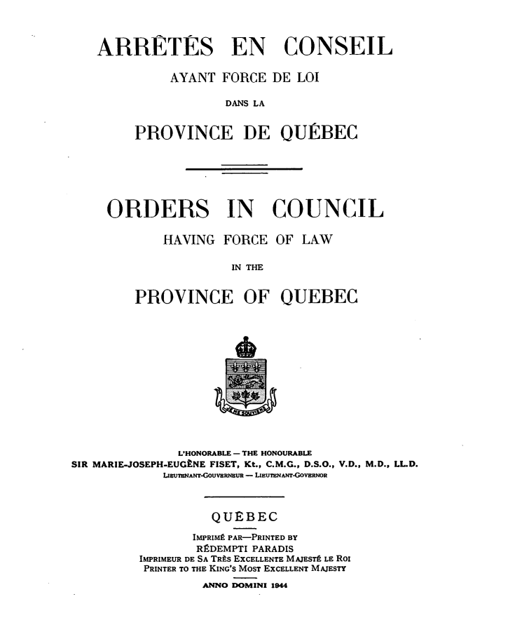 handle is hein.psc/stapqueb0078 and id is 1 raw text is: 



ARRETES EN CONSEIL


          AYANT FORCE DE LOI

                 DANS LA


     PROVINCE DE OURBEC


ORDERS IN COUNCIL


        HAVING FORCE OF LAW

                 IN THE


    PROVINCE OF QUEBEC


              L'HONORABLE - THE HONOURABLE
SIR MARIE-JOSEPH-EUGkNE FISET, Kt., C.M.G., D.S.O., V.D., M.D., LL.D.
            LllWTHANT-GOUVERNEUR - LmUMNANT-GOVERNOR



                   QUEBEC

                IMPRIM] PAR-PRINTED BY
                RRDEMPTI PARADIS
         IMPRIMEUR DE SA TRP-S EXCELLENTE MAJESTt LE RoI
         PRINTER TO THE KING'S MOST EXCELLENT MAJESTY

                  ANNO DOMINI 1944



