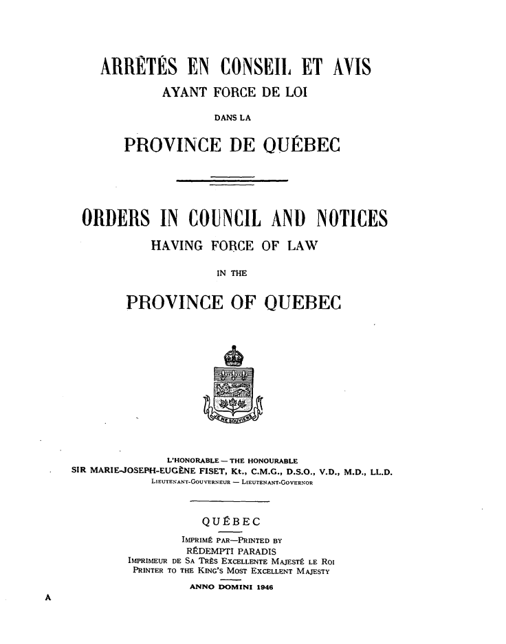 handle is hein.psc/stapqueb0080 and id is 1 raw text is: 





ARRETES EN CONSEIL ET AVIS

         AYANT FORCE DE LOI

                 DANS LA


    PROVINCE DE OUIRBEC


ORDERS IN COUNCIL AND NOTICES

          HAVING FORCE OF LAW


                    IN THE


       PROVINCE OF QUEBEC


              L'HONORABLE - THE HONOURABLE
SIR MARIE-JOSEPH-EUGINE FISET, Kt., C.M.G., D.S.O., V.D., M.D., LL.D.
            LIEUTENANT-GoUVERNEUR - LIEUTENANT-GOVERNOR



                   QUIRBEC
                IMPRIMt PAR-PRINTED BY
                RSDEMPTI PARADIS
        IMPRIMEUR DE SA TRts EXCELLENTE MAJESTf LE Roi
        PRINTER TO THE KING'S MOST EXCELLENT MAJESTY
                  ANNO DOMINI 1946



