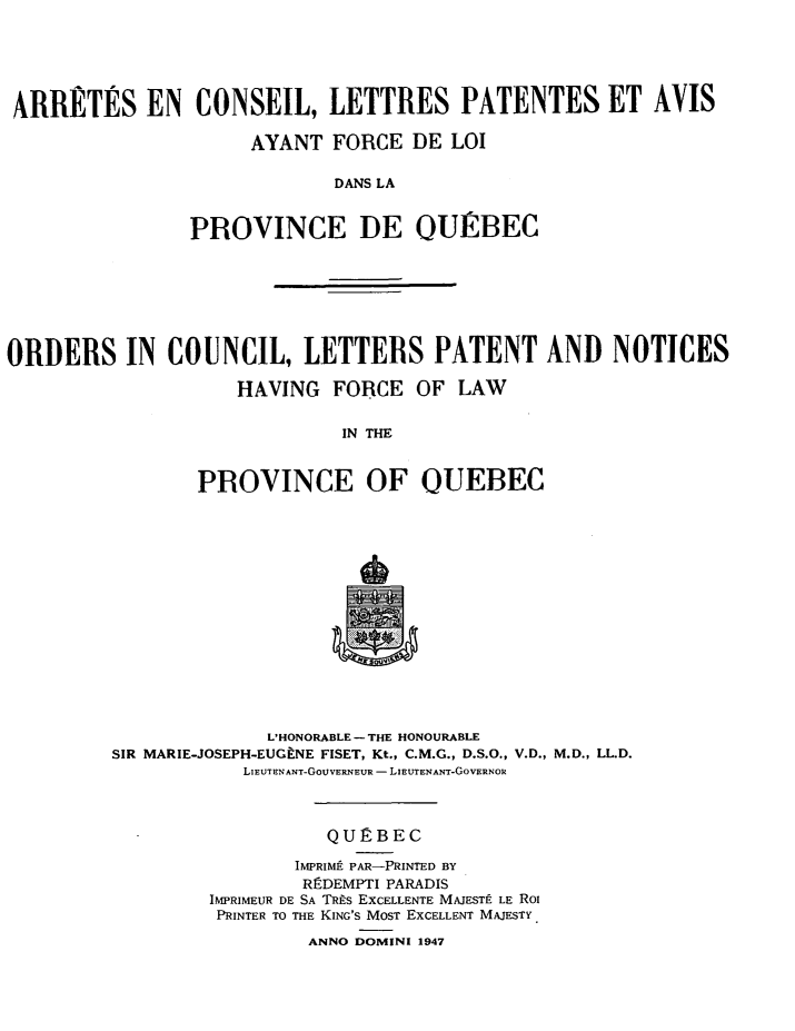 handle is hein.psc/stapqueb0081 and id is 1 raw text is: 






ARRETES EN CONSEIL, LETTRES PATENTES ET AVIS

                     AYANT FORCE DE LOI

                            DANS LA


                PROVINCE DE OURBEC


ORDERS IN COUNCIL, LETTERS PATENT AND NOTICES

                    HAVING FORCE OF LAW


                             IN THE



                 PROVINCE OF OUEBEC


              L'HONORABLE - THE HONOURABLE
SIR MARIE-JOSEPH-EUGFNE FISET, Kt., C.M.G., D.S.O., V.D., M.D., LL.D.
            LIEUTENANT-GOuVERNEUR - LIEUTENANT-GOVERNOR



                   QURBEC

                IMPRIMIt PAR-PRINTED BY
                REDEMPTI PARADIS
         IMPRIMEUR DE SA TRis EXCELLENTE MAJESTt LE RoI
         PRINTER TO THE KING'S MOST EXCELLENT MAJESTY.
                 ANNO DOMINI 1947


