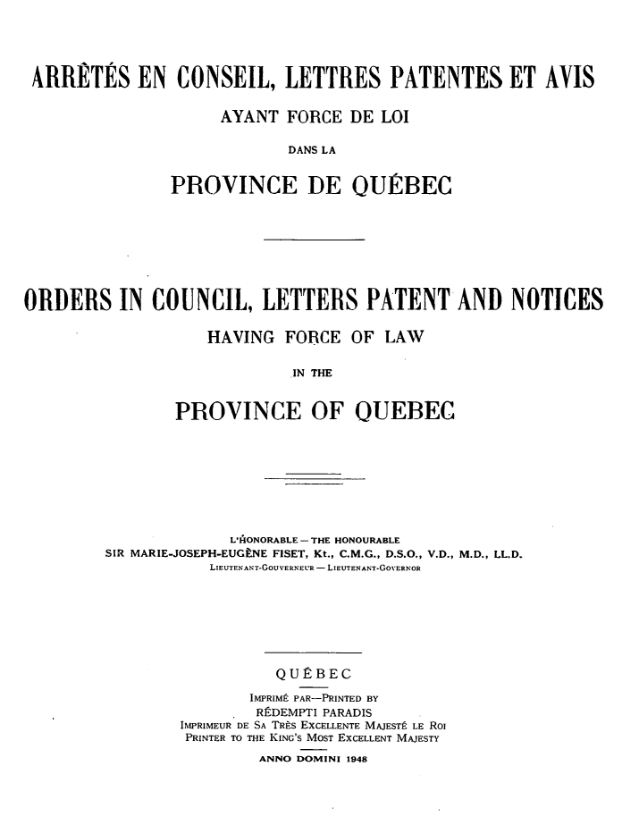 handle is hein.psc/stapqueb0082 and id is 1 raw text is: 





ARRIRTES EN CONSEIL, LETTRES PATENTES ET AVIS


                     AYANT FORCE DE LOI

                            DANS LA


               PROVINCE DE OURBEC


ORDERS IN COUNCIL, LETTERS PATENT AND NOTICES


                    HAVING FORCE OF LAW


                             IN THE


                PROVINCE OF QUEBEC


              L'AONORABLE- THE HONOURABLE
SIR MARIE-JOSEPH-EUGENE FISET, Kt., C.M.G., D.S.O., V.D., M.D., LL.D.
           LIEUTENANT-GOUVERNEUR - LIEUTENANT-GOVERNOR








                   QUEBEC

                IMPRIMP PAR-PRINTED BY
                RftDEMPTI PARADIS
        IMPRIMEUR DE SA TRtS EXCELLENTE MAJESTE LE Ro
        PRINTER TO THE KING'S MOST EXCELLENT MAJESTY

                 ANNO DOMINI 1948


