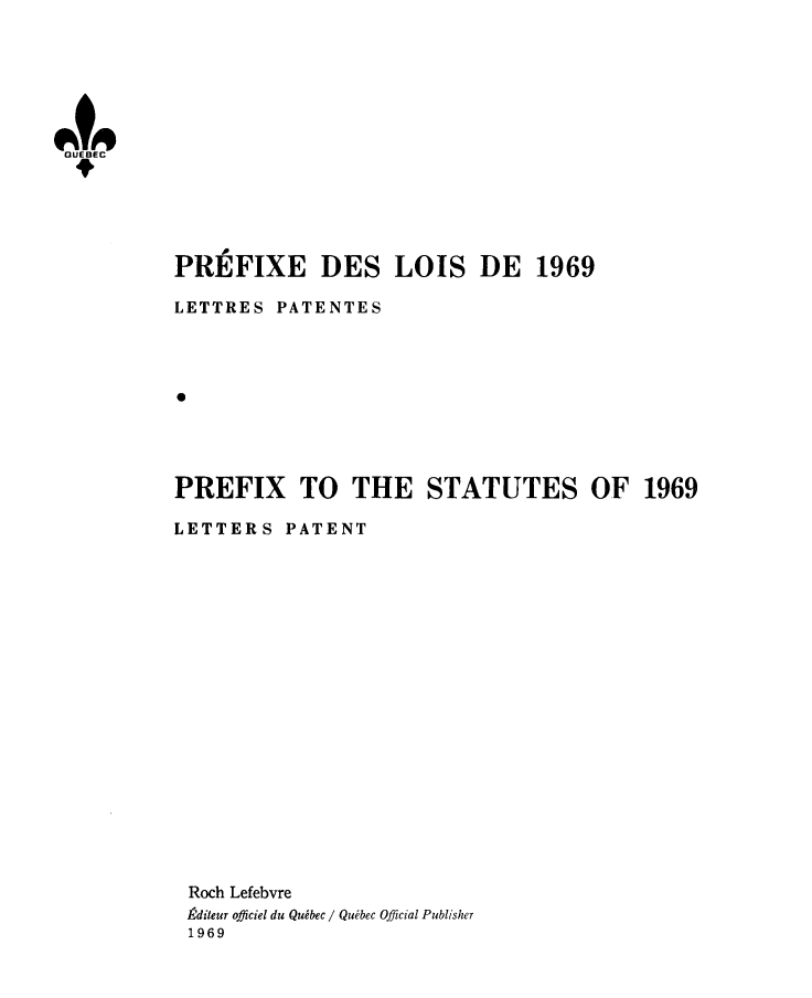 handle is hein.psc/stapqueb0106 and id is 1 raw text is: 






UE9
QUEBEC


PR]EFIXE DES LOIS DE 1969

LETTRES PATENTES









PREFIX TO THE STATUTES OF 1969

LETTERS PATENT



















Roch Lefebvre
,diteur officiel du Quibec / Quibec Official Publisher
1969


