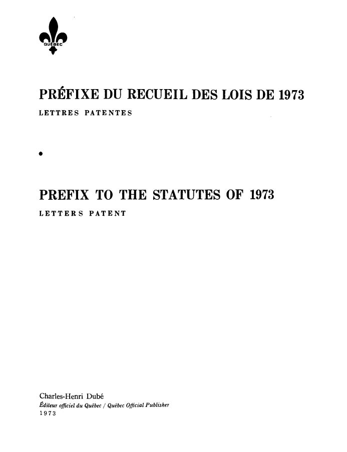 handle is hein.psc/stapqueb0110 and id is 1 raw text is: 



OU 9EC






PREFIXE DU RECUEIL DES LOIS DE 1973

LETTRES PATENTES









PREFIX TO THE STATUTES OF 1973

LETTERS PATENT





















Charles-Henri Dub6
9diteur officiel du Quibec / Quibec Official Publisher
1973


