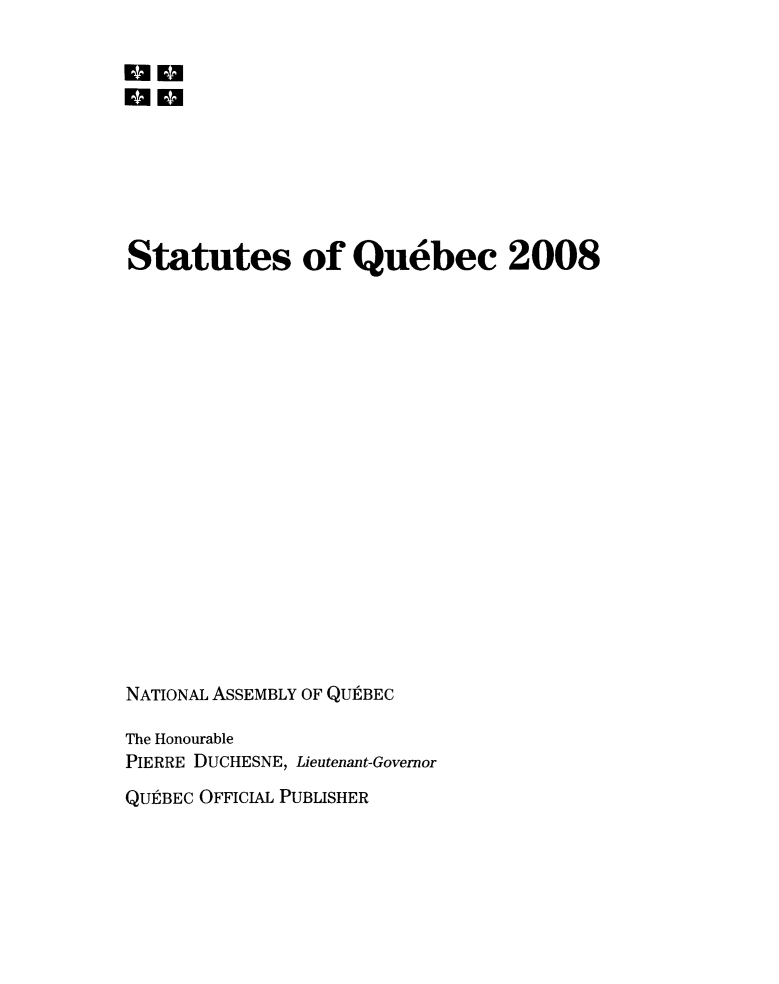 handle is hein.psc/stapqueb0145 and id is 1 raw text is: 

Emm
no







Statutes of Quebec 2008



















NATIONAL ASSEMBLY OF QUtBEC

The Honourable
PIERRE DUCHESNE, Lieutenant-Governor
QUPtBEC OFFICIAL PUBLISHER


