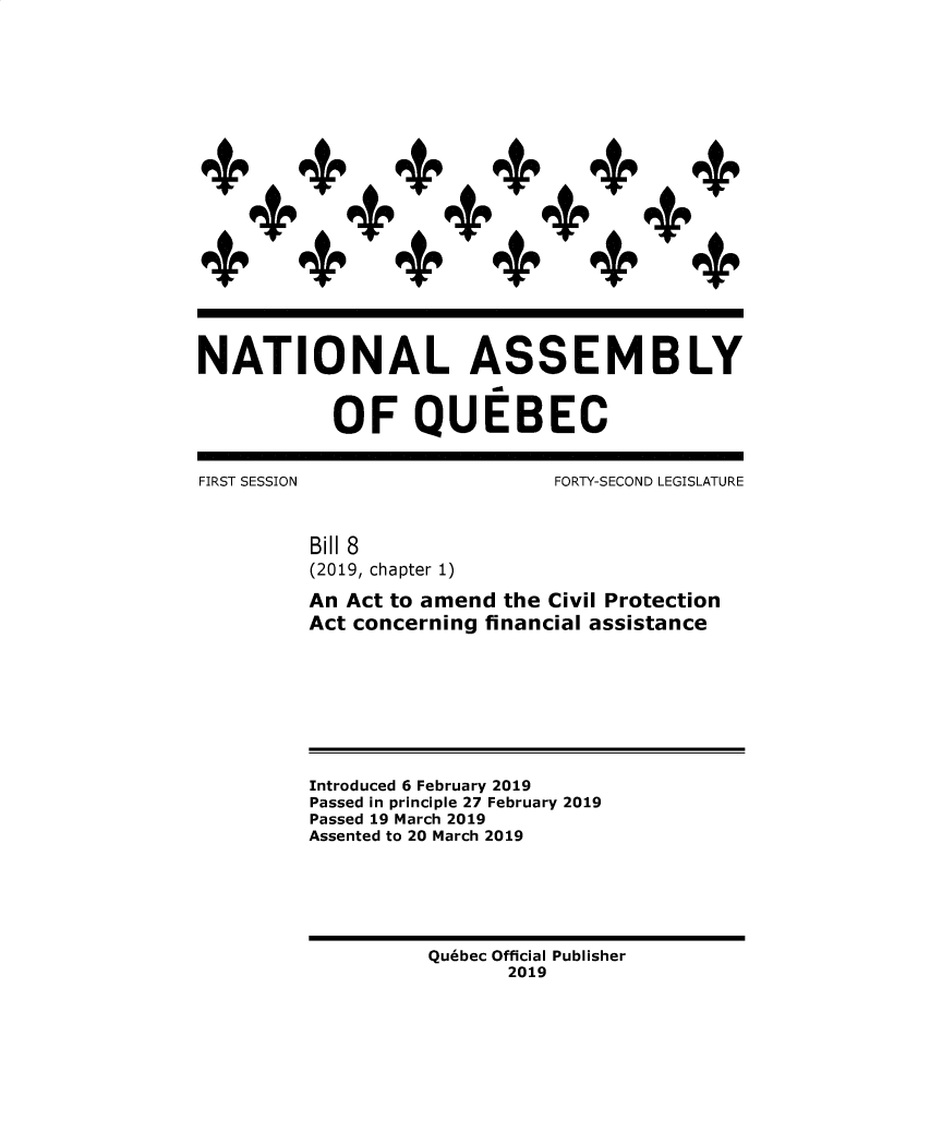 handle is hein.psc/stapqueb0156 and id is 1 raw text is: 











             ++++ +






NATIONAL ASSEMBLY


           OF QUEBEC


FIRST SESSION                 FORTY-SECOND LEGISLATURE



          Bill 8
          (2019, chapter 1)

          An Act to amend the Civil Protection
          Act concerning financial assistance








          Introduced 6 February 2019
          Passed in principle 27 February 2019
          Passed 19 March 2019
          Assented to 20 March 2019


Quebec Official Publisher
       2019


