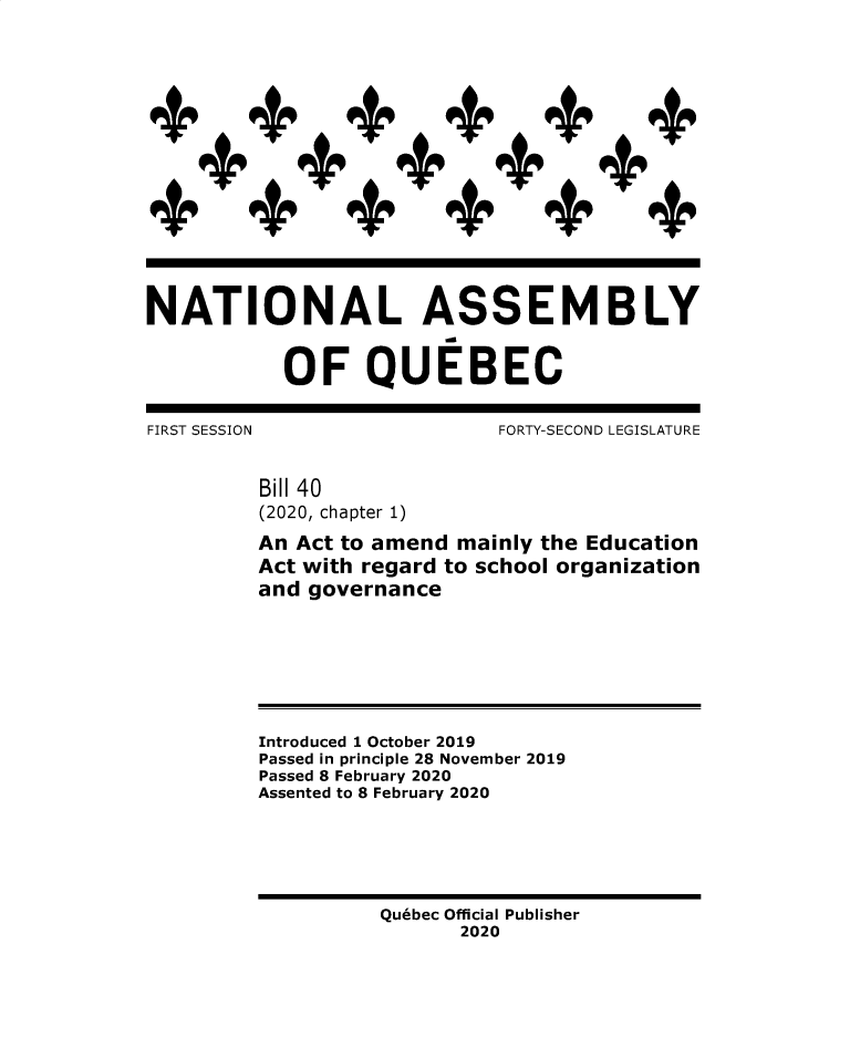handle is hein.psc/stapqueb0157 and id is 1 raw text is: 
















NATIONAL ASSEMBLY


           OF QUEBEC

FIRST SESSION                FORTY-SECOND LEGISLATURE


         Bill 40
         (2020, chapter 1)

         An Act to amend mainly the Education
         Act with regard to school organization
         and governance







         Introduced 1 October 2019
         Passed in principle 28 November 2019
         Passed 8 February 2020
         Assented to 8 February 2020






                   Quebec Official Publisher
                          2020


