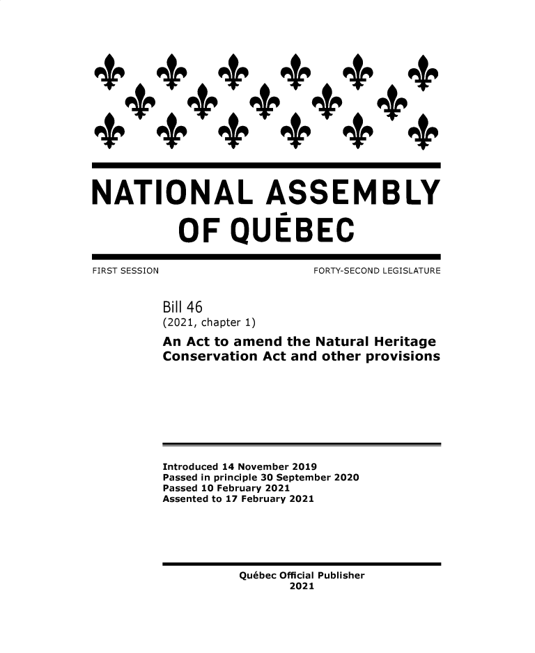 handle is hein.psc/stapqueb0158 and id is 1 raw text is: 

















NATIONAL ASSEMBLY


           OF QUEBEC


FIRST SESSION                FORTY-SECOND LEGISLATURE


         Bill 46
         (2021, chapter 1)

         An Act to amend the Natural Heritage
         Conservation Act and other provisions









         Introduced 14 November 2019
         Passed in principle 30 September 2020
         Passed 10 February 2021
         Assented to 17 February 2021






                   Quebec Official Publisher
                          2021


