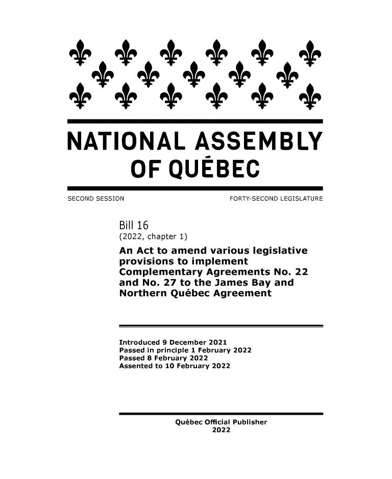 handle is hein.psc/stapqueb0159 and id is 1 raw text is: 













NATIONAL ASSEMBLY


           OF QUEBEC

SECOND SESSION              FORTY-SECOND LEGISLATURE


         Bill 16
         (2022, chapter 1)
         An Act to amend various legislative
         provisions to implement
         Complementary  Agreements  No. 22
         and No. 27 to the James Bay and
         Northern Quebec Agreement




         Introduced 9 December 2021
         Passed in principle 1 February 2022
         Passed 8 February 2022
         Assented to 10 February 2022





                   Quebec Official Publisher
                         2022


