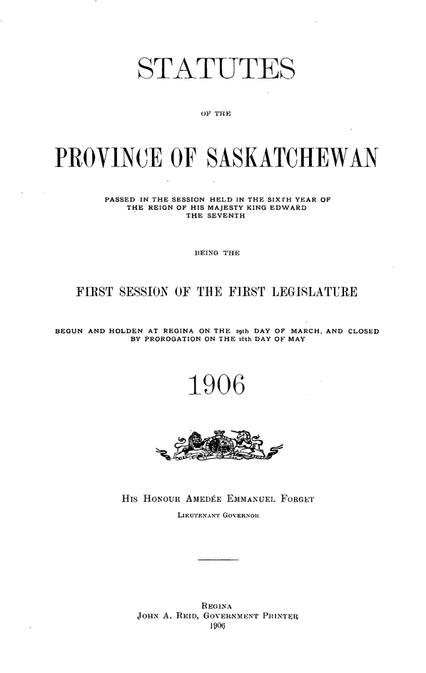 handle is hein.psc/stapvskchw0001 and id is 1 raw text is: 








             STATUTES




                      OF THE






PROVINCE OF SASKATCHEWAN




        PASSED IN THE SESSION HELD IN THE SIXrH YEAR OF
           THE REIGN OF HIS MAJESTY KING EDWARD
                    THE SEVENTH




                    BEING THE




   FIRST SESSION OF THE FIRST LEGISLATURE




BEGUN AND HOLDEN AT REGINA ON THE 29th DAY OF MARCH, AND CLOSED
           BY PROROGATION ON THE 26th DAY OF MAY






                    1906














          His HONoui AMEDPE EiMANUEL FORGE'I

                  LIEUTENANT GOVERNOR












                      REGINA
            JOHN A. REID, GOVERNMENT PIRINTElt


