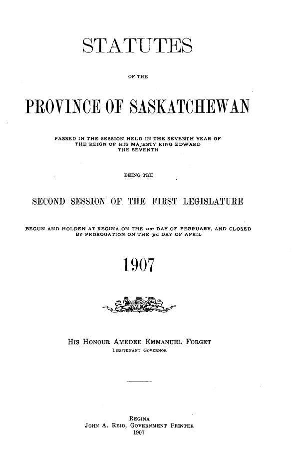 handle is hein.psc/stapvskchw0002 and id is 1 raw text is: 







             STATUTES



                       OF THE





PROVINCE OF SASKATCHEWAN



      PASSED IN THE SESSION HELD IN THE SEVENTH YEAR OF
           THE REIGN OF HIS MAJESTY KING EDWARD
                    THE SEVENTH



                      BEING THE




  SECOND SESSION OF THE FIRST LEGISLATURE



1BEGUN AND HOLDEN AT REGINA ON rHE 21st DAY OF FEBRUARY, AND CLOSED
           BY PROROGATION ON THE Srd DAY OF APRIL





                     1907











         His HONOUR AMEDEE EMMANUEL FORGET
                   LIEUTENANT GOVERNOR











                       REGINA
             JOHN A. REID, GOVERNMENT PRINTER
                        1907


