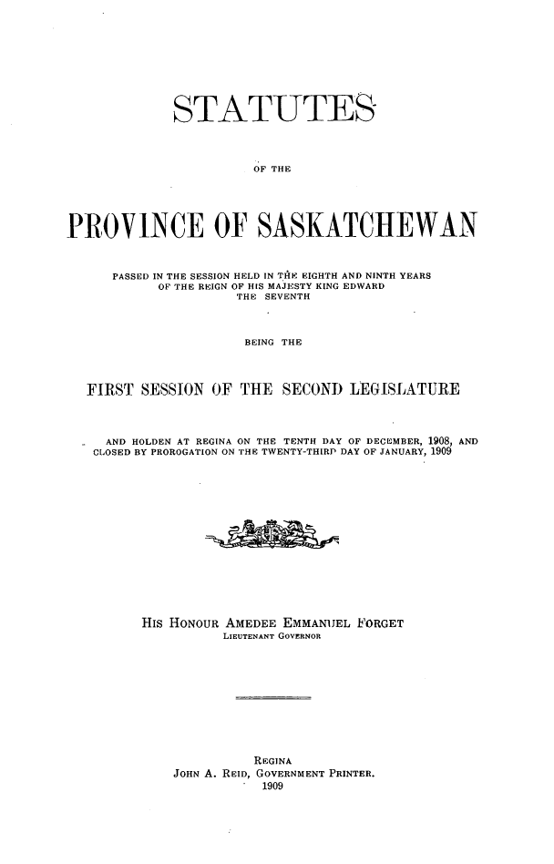 handle is hein.psc/stapvskchw0004 and id is 1 raw text is: 








             STATUTES



                       OF THE




PROVINCE OF SASKATCHEWAN



      PASSED IN THE SESSION HELD IN THtE EIGHTH AND NINTH YEARS
           OF THE REIGN OF HIS MAJESTY KING EDWARD
                     THE SEVENTH



                     BEING THE



  FIRST SESSION OF THE SECOND LEGISLATURE



     AND HOLDEN AT REGINA ON THE TENTH DAY OF DECEMBER, 1908, AND
   CLOSED BY PROROGATION ON THE TWENTY-THIRP DAY OF JANUARY, 1909














         His HONOUR AMEDEE EMMANUEL FORGET
                    LIEUTENANT GOVERNOR










                       REGINA
             JOHN A. REID, GOVERNMENT PRINTER.
                         1909


