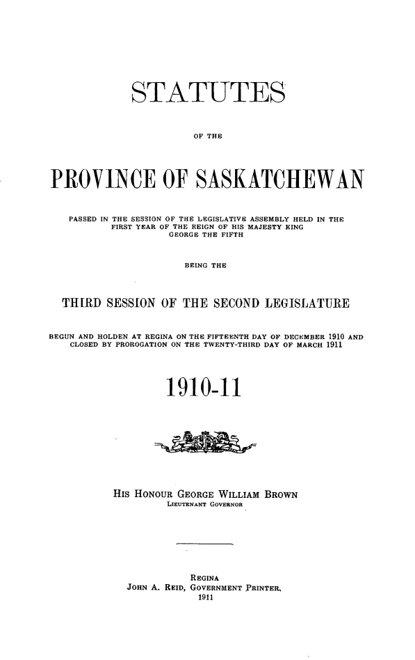 handle is hein.psc/stapvskchw0005 and id is 1 raw text is: 









              STATUTES



                        OF THE




PROVINCE OF SASKATCHEWAN



   PASSED IN THE SESSION OF THE LEGISLATIVE ASSEMBLY HELD IN THE
          FIRST YEAR OF THE REIGN OF HIS MAJESTY KING
                    GEORGE THE FIFTH


                      BEING THE



  THIRD SESSION OF TIIE SECOND LEGISLATURE


BEGUN AND HOLDEN AT REGINA ON THE FIFTEENTH DAY OF DECEMBER 1910 AND
   CLOSED BY PROROGATION ON THE TWENTY-THIRD DAY OF MARCH 1911




                   1910-11










           His HONOUR GEORGE WILLIAM BROWN
                   LIEUTENANT GOVERNOR







                       REGINA
             JOHN A. REID, GOVERNMENT PRINTER,
                         1911


