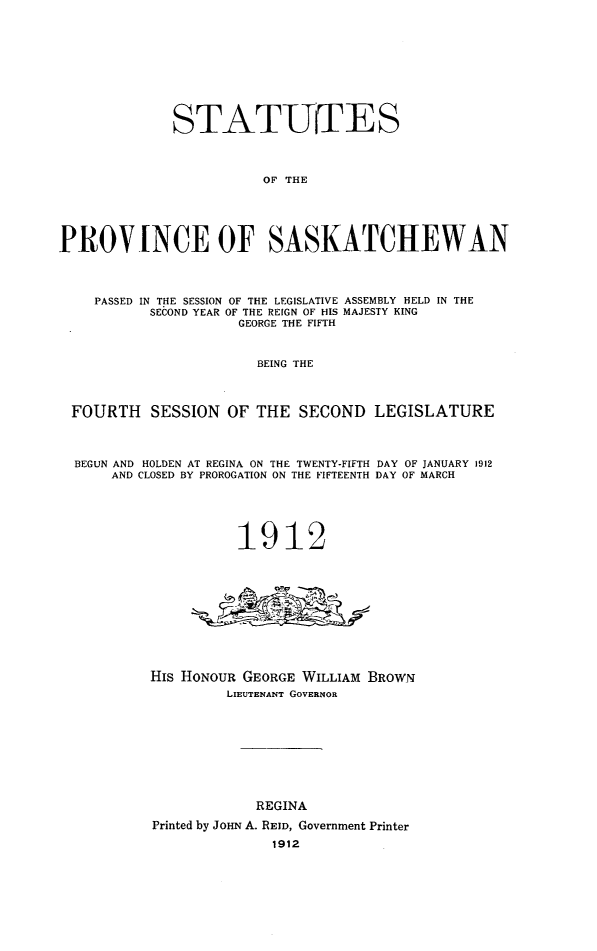 handle is hein.psc/stapvskchw0006 and id is 1 raw text is: 










              STATUfES




                         OF THE





PROV[NCE OF SASKATCHEWAN




    PASSED IN THE SESSION OF THE LEGISLATIVE ASSEMBLY HELD IN THE
           SECOND YEAR OF THE REIGN OF HIS MAJESTY KING
                      GEORGE THE FIFTH



                        BEING THE



 FOURTH SESSION OF THE SECOND LEGISLATURE




 BEGUN AND HOLDEN AT REGINA ON THE TWENTY-FIFTH DAY OF JANUARY 1912
      AND CLOSED BY PROROGATION ON THE FIFTEENTH DAY OF MARCH






                     1912











           His HONOUR GEORGE WILLIAM BROWN
                    LIEUTENANT GOVERNOR










                        REGINA

           Printed by JOHN A. REID, Government Printer
                          1912


