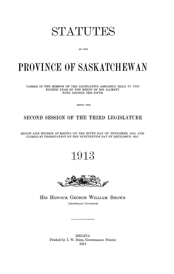 handle is hein.psc/stapvskchw0008 and id is 1 raw text is: 








              STATUTES



                         OF THE





PROVINCE OF SASKATCHEWAN




   PASSED IN THE SESSION OF THE LEGISLATIVE ASSEMBLY HELD IN TILE
           FOURTH YEAR OF THE REIGN OF HIS MAJESTY
                  KING GEORGE THE FIFTH


                        BEING TIlE



  SECOND SESSION OF THE THIRD LEGISLAT URE



  BEGUN AND HOLDEN AT REGINA ON THE SIXTH DAY OF NOVEMBER, 1913, AND
  CLOSED BY PROROGATION ON THE NINETEENTH DAY OF DECEMBER, 1913






                      1913











         His HONOUR GEORGE WILLIAM BROWN
                    LIEUTENANT GOVERNOR









                       JIEGINA
             Printed by J. NN. REID, Government Printer
                         1914


