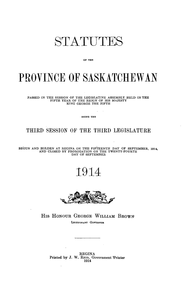 handle is hein.psc/stapvskchw0009 and id is 1 raw text is: 











              STATUTES.



                        OP THE





PROVINCE OF SASKATCHEWAN




   PASSED IN THE SESSION OF THE LEGISLATIVE ASSEMBLY HELD IN THE
            FIFTH YEAR OF THE REIGN OF HIS MAJESTY
                  KING GEORGE THE FIFTH



                       HEING THE



   THIRD SESSION OF THE THIRD LEGISLATURE




BEGUN AND HOLDEN AT REGINA ON THE FIFTEENTH DAY OF SEPTEMBER, 1914,
        AND CLOSED BY PROROGATION ON THE TWENTY-FOURTH
                    DAY OF SEPTEMBER





                    1914











        His HONOUR GEORGE WILLIAM BROWNI
                    LIEUTENANT GOVERNOR








                       REGINA
            Printed by J. W. REID, Government 'Printer
                        1914


