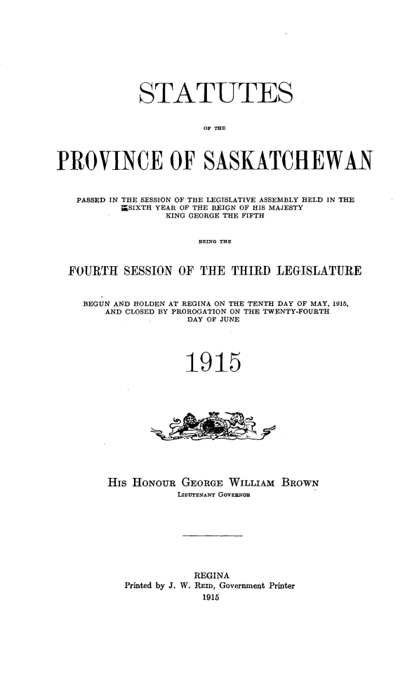handle is hein.psc/stapvskchw0010 and id is 1 raw text is: 











             STATUTES


                        OF THE




PROVINCE OF SASKATCHEWAN



   PASSED IN THE SESSION OF THE LEGISLATIVE ASSEMBLY HELD IN THE
          r=SIXTH YEAR OF THE REIGN OF HIS MAJESTY
                  KING GEORGE THE FIFTH


                       BEING THE



  FOURTH SESSION OF THE THIRD LEGISLATURE



    BEGUN AND HOLDEN AT REGINA ON THE TENTH DAY OF MAY, 1915,
        AND CLOSED BY PROROGATION ON THE TWENTY-FOURTH
                     DAY OF JUNE






                     1915














        His HONOUR GEORGE WILLIAM BROWN
                    LIEUTENANT GOVERNOR










                      REGINA
           Printed by J. W. REm, Government Printer
                        1915


