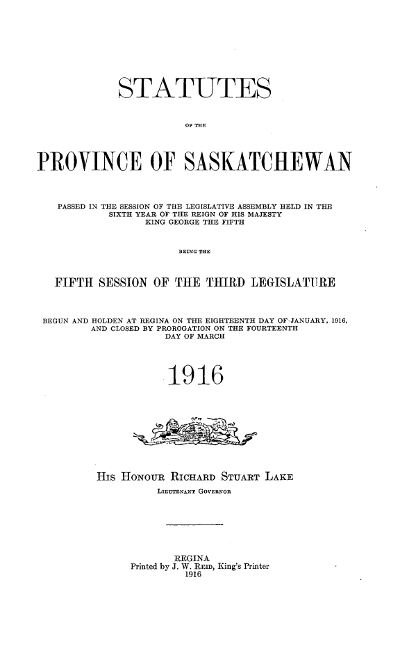 handle is hein.psc/stapvskchw0011 and id is 1 raw text is: 











             STATUTES



                        OF THE





PROVINCE OF SASKATCHEWAN




   PASSED IN THE SESSION OF THE LEGISLATIVE ASSEMBLY HELD IN THE
            SIXTH YEAR OF THE REIGN OF HIS MAJESTY
                  KING GEORGE THE FIFTH



                       BEING THE



   FIFTH SESSION OF THE THIRD LEGISLATURE




 BEGUN AND HOLDEN AT REGINA ON THE EIGHTEENTH DAY OF-JANUARY, 1916,
         AND CLOSED BY PROROGATION ON THE FOURTEENTH
                     DAY OF MARCH




                     1916













          His HoNouR RICHARD STUART LAKE
                    LIEUTENANT GOVERNOR








                      REGINA
               Printed by J. W. REID, King's Printer
                        1916


