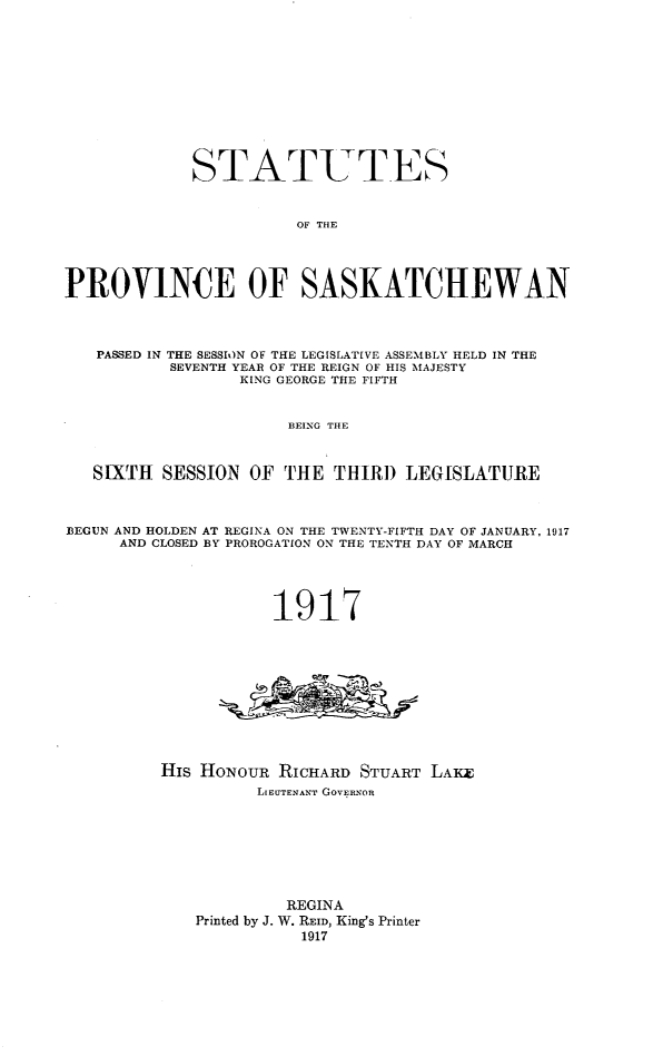 handle is hein.psc/stapvskchw0012 and id is 1 raw text is: 












             STATUT-ES


                        OF THE




PROVINCE OF SASKATCHEWAN



   PASSED IN THE SESSION OF THE LEGISLATIVE ASSEMBLY HELD IN THE
           SEVENTH YEAR OF THE REIGN OF HIS MAJESTY
                  KING GEORGE THE FIFTH


                       BEING THE



   SIXTH  SESSION  OF THE  THIRD   LEGISLATURE



BEGUN AND HOLDEN AT REGINA ON THE TWENTY-FIFTH DAY OF JANUARY, 1917
      AND CLOSED BY PROROGATION ON THE TENTH DAY OF MARCH




                     1917











          His HoNOUR  RICHARD STUART LAKE
                    LIEUTENANT GOVERNOR








                       REGINA
             Printed by J. W. REID, King's Printer
                        1917


