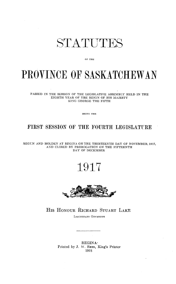 handle is hein.psc/stapvskchw0013 and id is 1 raw text is: 












              STATUTES



                        OF THE





PROVINCE OF SASKATCHEWAN




   PASSED IN THE SESSION OF THE LEGISLATIVE ASSEMBLY HELD IN THE
           EIGHTH YEAR OF THE REIGN OF HIS MAJESTY
                  KING GEORGE THE FIFTH



                       BEING THE



  FIRST SESSION OF THE FOURTH LEGISLATURE




-BEGUN AND HOLDEN AT REGINA ON THE THIRTEENTH DAY OF NOVEMBER, 1917,
         AND CLOSED BY PROROGATION ON THE FIFTEENTH
                    DAY OF DECEMBER





                    1917












         His HONOUR RICHARD STUART LAKE

                    LIEUTENAkNT GOVERNOR







                       REGINA'
              Printed by J. \V. REID, King's Printer
                        1918


