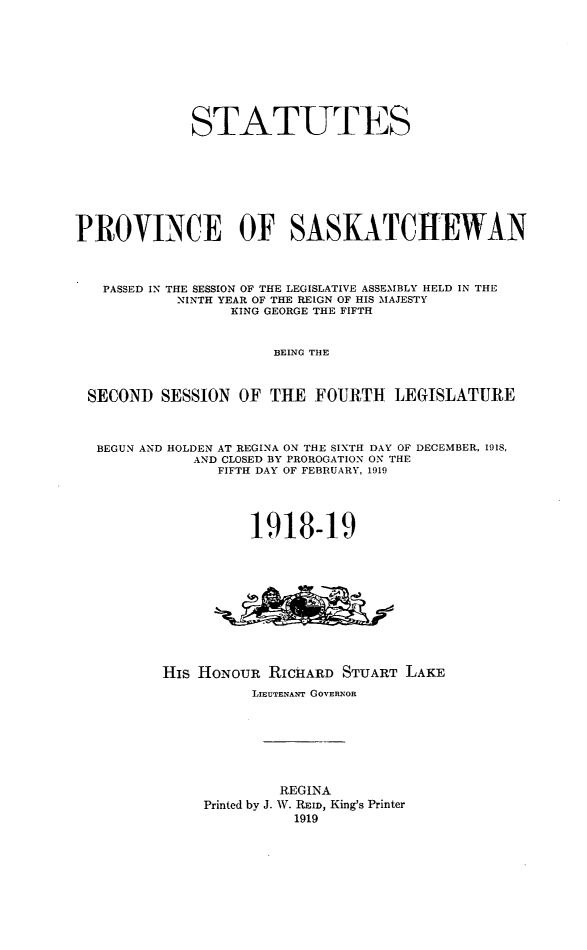 handle is hein.psc/stapvskchw0014 and id is 1 raw text is: 









             STATUTES








PROVINCE OF SASKATCHEWAN



   PASSED IN THE SESSION OF THE LEGISLATIVE ASSEMBLY HELD IN THE
            NINTH YEAR OF THE REIGN OF HIS 'MAJESTY
                  KING GEORGE THE FIFTH


                       BEING THE



 SECOND SESSION OF THE FOURTH LEGISLATURE



 BEGUN AND HOLDEN AT REGINA ON THE SIXTH DAY OF DECEMBER, 1918,
              AND CLOSED BY PROROGATION ON THE
                FIFTH DAY OF FEBRUARY, 1919



                    1918-19












          His HONOUR RICHARD STUART LAKE
                    LIEUTENANT GOVERNOR







                       REGINA
               Printed by J. W. R ID, King's Printer
                         1919


