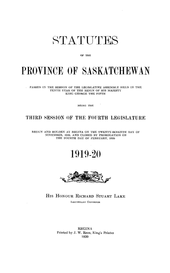 handle is hein.psc/stapvskchw0015 and id is 1 raw text is: 












             STATUTES



                        OF THE





PROVINCE OF SASKATCHEWAN



   PASSE) IN THE SESSION OF THE LEGISLATIVE ASSEMBLY HELD IN TIE
           TENTH YEAR OF THE REIGN OF HIS MAJESTY
                  KING GEORGE THE FIFTH



                       IEING TIlE



  11IIIR SESSION OF THE FO1RTH     LEGI[SLATURE



    BEGUN AND HOLDEN AT REGINA ON THE TWENTY-SEVENTH DAY OF
         NOVEMBER, 1919, AND CLOSED BY PROROGATION ON
              THE FOURTH DAY OF FEBRUARY, 1920





                    1919-20












          His HoNouR RICHARD STUART LAKE

                    LIEIUTNANP' GOVERNOR








                       REGINA
              Printed by J. W. REID, King's Printer
                        1920


