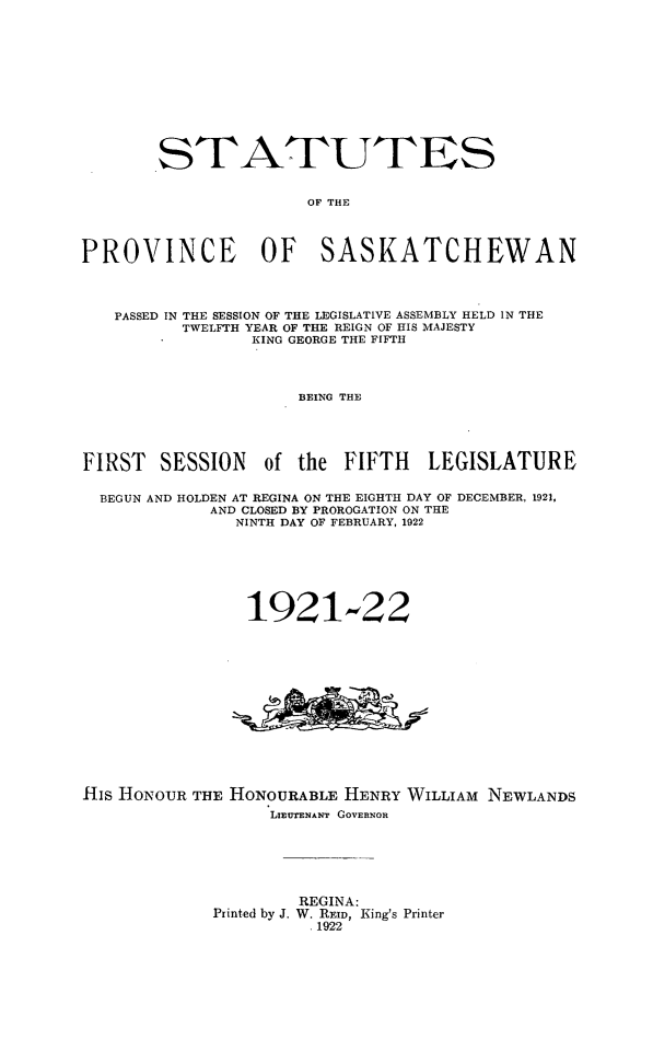 handle is hein.psc/stapvskchw0017 and id is 1 raw text is: 












        STATUTES


                      OF THE




PROVINCE OF SASKATCHEWAN




   PASSED IN THE SESSION OF THE LEGISLATIVE ASSEMBLY HELD IN THE
          TWELFTH YEAR OF THE REIGN OF HIS MAJESTY
                 KING GEORGE THE FIFTH




                     BEING THE





FIRST SESSION of the FIFTH LEGISLATURE


  BEGUN AND HOLDEN AT REGINA ON THE EIGHTH DAY OF DECEMBER, 1921,
             AND CLOSED BY PROROGATION ON THE
               NINTH DAY OF FEBRUARY, 1922







               1921-22














His HONOUR THE HONOURABLE HENRY WILLIAM NEWLANDS
                   LIEUTENANT GOVERNOR






                      REGINA:
             Printed by J. W. REID, King's Printer
                       .1922


