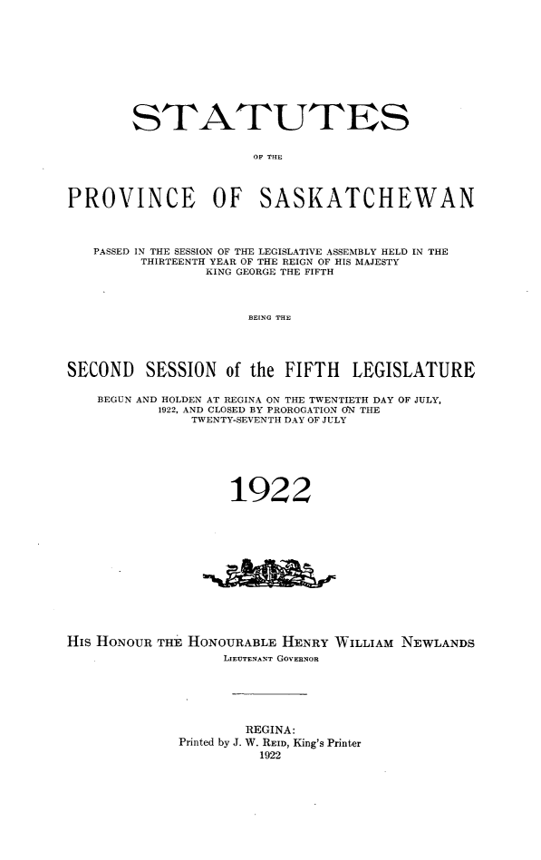 handle is hein.psc/stapvskchw0018 and id is 1 raw text is: 











        STATUTES


                      OF THE




PROVINCE OF SASKATCHEWAN




   PASSED IN THE SESSION OF THE LEGISLATIVE ASSEMBLY HELD IN THE
         THIRTEENTH YEAR OF THE REIGN OF HIS MAJESTY
                 KING GEORGE THE FIFTH




                      BEING THE





SECOND SESSION of the FIFTH LEGISLATURE

    BEGUN AND HOLDEN AT REGINA ON THE TWENTIETH DAY OF JULY,
           1922, AND CLOSED BY PROROGATION ON THE
               TWENTY-SEVENTH DAY OF JULY







                    1922


His HONOUR THE HONOURABLE HENRY WILLIAM NEWLANDS
                   LIEUTENANT GOVERNOR






                     REGINA:
             Printed by J. W. REID, King's Printer
                       1922


