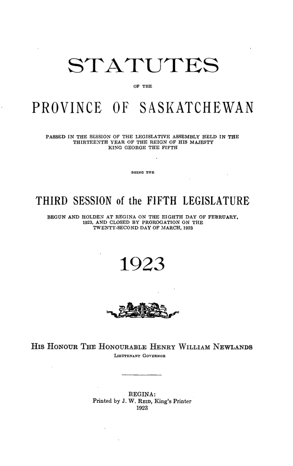 handle is hein.psc/stapvskchw0019 and id is 1 raw text is: 











        STATUTES


                       OF THE



PROVINCE OF SASKATCHEWAN




   PASSED IN THE SESSION OF THE LEGISLATIVE ASSEMBLY HELD IN THE
         THIRTEENTH YEAR OF THE REIGN OF HIS MAJESTY
                 KING GEORGE THE FIFTH



                      BEING THE




 THIRD SESSION of the FIFTH LEGISLATURE

    BEGUN AND HOLDEN AT REGINA ON THE EIGHTH DAY OF FEBRUARY,
           1923, AND CLOSED BY PROROGATION ON THE
              TWENTY-SECOND DAY OF MARCH, 1923






                    1923













His HONOUR THE HONOURABLE HENRY WILLIAM NEWLANDS
                  LIEUTENANT GOVERNOR






                      REGINA:
              Printed by J. W. REID, King's Printer
                       1923


