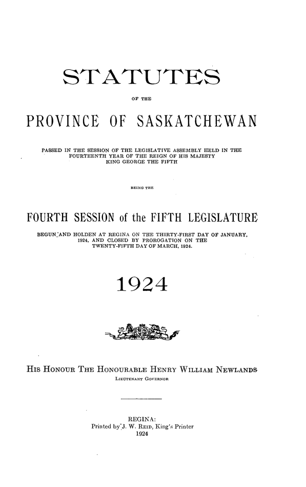handle is hein.psc/stapvskchw0020 and id is 1 raw text is: 













        STATUTES


                      OF THE




PROVINCE OF SASKATCHEWAN




   PASSED IN THE SESSION OF THE LEGISLATIVE ASSEMBLY HELD IN THE
         FOURTEENTH YEAR OF THE REIGN OF HIS MAJESTY
                 KING GEORGE THE FIFTH



                      BEING THE





FOURTH    SESSION   of the FIFTH  LEGISLATURE


  BEGUN-AND HOLDEN AT REGINA ON THE THIRTY-FIRST DAY OF JANUARY,
           1924, AND CLOSED BY PROROGATION ON THE
              TWENTY-FIFTH DAY OF MARCH, 1924.






                   1924














His HONOUR THE HONOURABLE HENRY WILLIAM NEWLANDS
                   LIEUTENANT GOVERNOR






                      REGINA:
              Printed by-J. W. REID, King's Printer
                       1924


