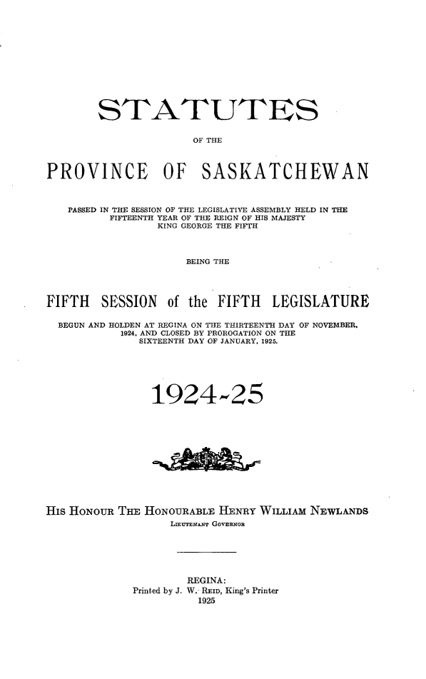 handle is hein.psc/stapvskchw0021 and id is 1 raw text is: 












        STATUTES

                      OF THE



PROVINCE OF SASKATCHEWAN



   PASSED IN THE SESSION OF THE LEGISLATIVE ASSEMBLY HELD IN THE
          FIFTEENTH YEAR OF THE REIGN OF HIS MAJESTY
                 KING GEORGE THE FIFTH



                     BEING THE




FIFTH SESSION of the FIFTH LEGISLATURE

  BEGUN AND HOLDEN AT REGINA ON THE THIRTEENTH DAY OF NOVEMBER.
           1924. AND CLOSED BY PROROGATION ON THE
              SIXTEENTH DAY OF JANUARY, 1925.






                1924-25


His HONOUR THE HONOURABLE HENRY WILLIAM NEWLANDS
                   LIrENmANr GOVERNOR






                     REGINA:
             Printed by J. W. REID, King's Printer
                       1925


AA&


