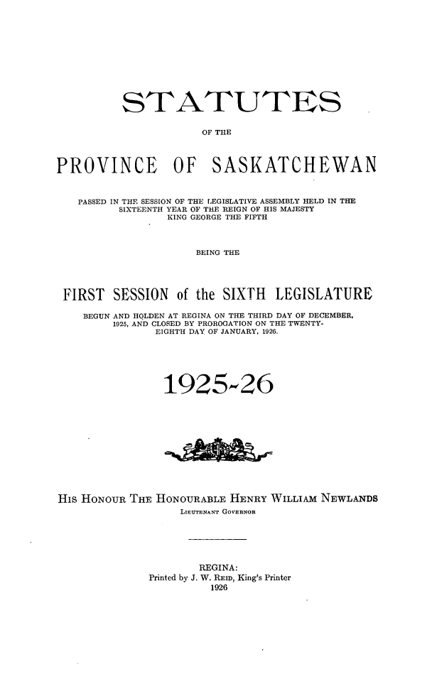 handle is hein.psc/stapvskchw0022 and id is 1 raw text is: 











          STATUTES


                      OF THE




PROVINCE OF SASKATCHEWAN



   PASSED IN THE SESSION OF THE LEGISLATIVE ASSEMBLY HELD IN THE
          SIXTEENTH YEAR OF THE REIGN OF HIS MAJESTY
                 KING GEORGE THE FIFTH



                     BEING THE




 FIRST SESSION of the SIXTH LEGISLATURE

    BEGUN AND HOLDEN AT REGINA ON THE THIRD DAY OF DECEMBER,
         1925, AND CLOSED BY PROROGATION ON THE TWENTY-
               EIGHTH DAY OF JANUARY, 1926.






               1925-26


His HONOUR THE


HONOURABLE HENRY WILLIAM NEWLANDS
    LIEUTENANT GOVERNOR


        REGINA:
Printed by J. W. REID, King's Printer
          1926


