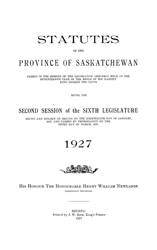 handle is hein.psc/stapvskchw0023 and id is 1 raw text is: 













        STATUTES


                      OF THE




PROVINCE OF SASKATCHEWAN



   PASSED IN THE SESSION OF THE LEGISLATIVE ASSEMBLY HELD IN THE
         SEVENTEENTH YEAR OF THE REIGN OF HIS MAJESTY
                 KING GEORGE THE FIFTH




                     BEING THE





SECOND   SESSION   of the SIXTH   LEGISLATURE

   BEGUN AND HOLDEN AT REGINA ON THE EIGHTEENTH DAY OF JANUARY,
           1927, AND CLOSED BY PROROGATION ON THE
                THIRD DAY OF MARCH, 1927.







                   1927













His HONOUR THE HoNOURABLE HENRY  WILLIAM NEWLANDS
                   LIEUTENANT GOVERNOR






                      REGINA:
              Printcd by J. W. REID, King's Printer
                       1927


