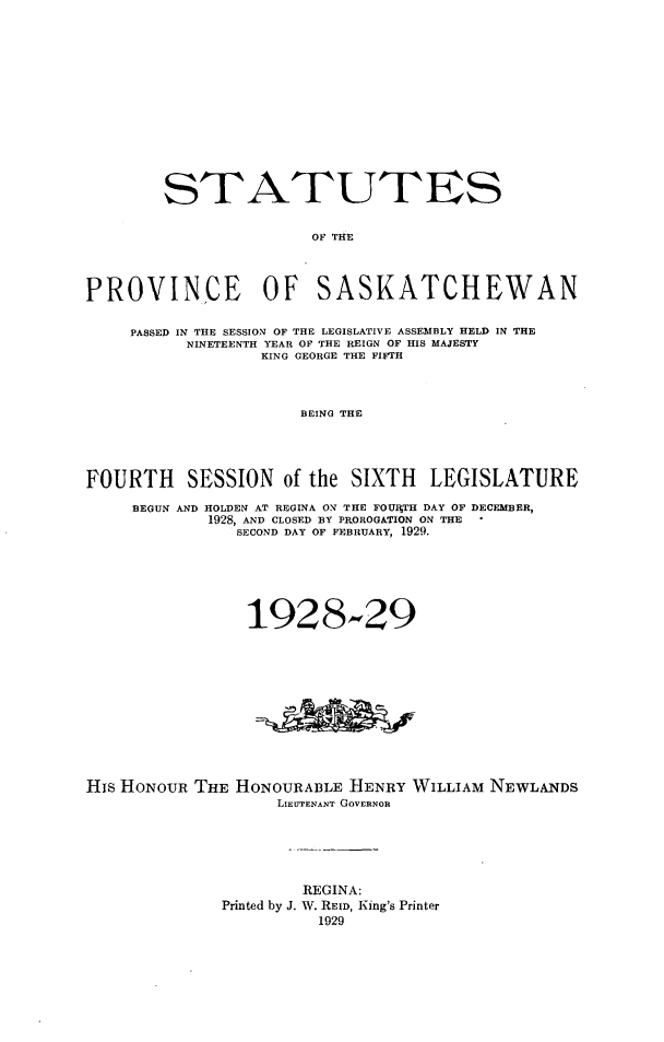 handle is hein.psc/stapvskchw0025 and id is 1 raw text is: 














        STATUTES


                       OF THE




PROVINCE OF SASKATCHEWAN


     PASSED IN THE SESSION OF THE LEGISLATIVE ASSEMBLY HELD IN THE
          NINETEENTH YEAR OF THE REIGN OF HIS MAJESTY
                  KING GEORGE THE FIFTH



                      BEING THE




FOURTH SESSION of the SIXTH LEGISLATURE

     BEGUN AND HOLDEN AT REGINA ON THE FOUItTH DAY OF DECEMBER,
             1928, AND CLOSED BY PROROG&TION ON THE
               SECOND DAY OF FEBRUARY, 1929.






                 1928,-29












His HONOUR THE HONOURABLE HENRY WILLIAM NEWLANDS
                    LIEUTENANT GOVERNOR






                      REGINA:
              Printed by J. W. REID, King's Printer
                        1929


