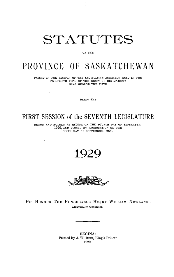 handle is hein.psc/stapvskchw0026 and id is 1 raw text is: 










        STATUTES


                        OF THE



PROVINCE OF SASKATCHEWAN


     PASSED IN THE SESSION OF THE LEGISLATIVE ASSEMBLY HELD IN THE
           TWENTIETH YEAR OF THE REIGN OF HIS MAJESTY
                  KING GEORGE THE FIFTH



                       BEING THE




FIRST SESSION of the SEVENTH LEGISLATURE

     BEGUN AND HOLDEN AT REGINA ON THE FOURTH DAY OF SEPTEMBER,
             1929, AND CLOSED BY PROROGATION ON THE
                SIXTH DAY OF SEPTEMBER, 1929.






                     1929


His HONOUR THE


HONOURABLE HENRY WILLIAM NEWLANDS
   LIEUTENANT GOVERNOR


        REGINA:
Printed by J. W. REID, King's Printer
          1929


