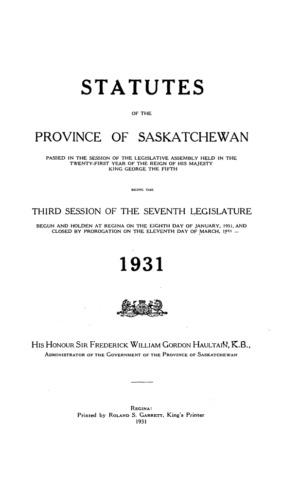 handle is hein.psc/stapvskchw0028 and id is 1 raw text is: 













            STATUTES


                        OF THE



 PROVINCE OF SASKATCHEWAN


   PASSED IN THE SESSION OF THE LEGISLATIVE ASSEMBLY HELD IN THE
         TWENTY-FIRST YEAR OF THE REIGN OF HIS MAJESTY
                  KING GEORGE THE FIFTH


                        BEING THE



THIRD SESSION OF THE SEVENTH LEGISLATURE

BEGUN AND HOLDEN AT REGINA ON THE EIGHTH DAY OF JANUARY. 1931. AND
     CLOSED BY PROROGATION ON THE ELEVENTH DAY OF MARCH, I5' -





                     1931











His HONOUR SIR FREDERICK WILLIAM GORDON HAULTAIW, K.B.,
   ADMINISTRATOR OF THE GOVERNMENT OF THE PROVINCE OF SASKATCHEWAN








                       REGINA'
           Printed by ROLAND S. GARRETT, King's Printer
                         1931


