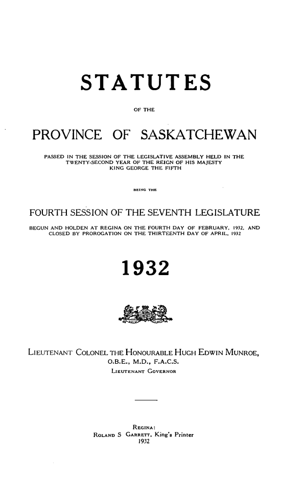 handle is hein.psc/stapvskchw0029 and id is 1 raw text is: 












           STATUTES


                       OF THE



 PROVINCE OF SASKATCHEWAN


   PASSED IN THE SESSION OF THE LEGISLATIVE ASSEMBLY HELD IN THE
        TWENTY-SECOND YEAR OF THE REIGN OF HIS MAJESTY
                  KING GEORGE THE FIFTH


                       BEING THE



FOURTH SESSION OF THE SEVENTH LEGISLATURE

BEGUN AND HOLDEN AT REGINA ON THE FOURTH DAY OF FEBRUARY. 1932, AND
    CLOSED BY PROROGATION ON THE THIRTEENTH DAY OF APRIL, 1932





                    1932











LIEUTENANT COLONEL THE HONOURABLE HUGH EDWIN MUNROE,
                 O.B.E., M.D., F.A.C.S.
                 LIEUTENANT GOVERNOR








                       REGINA:
              ROLAND S GARRETr, King's Printer
                        1 932


