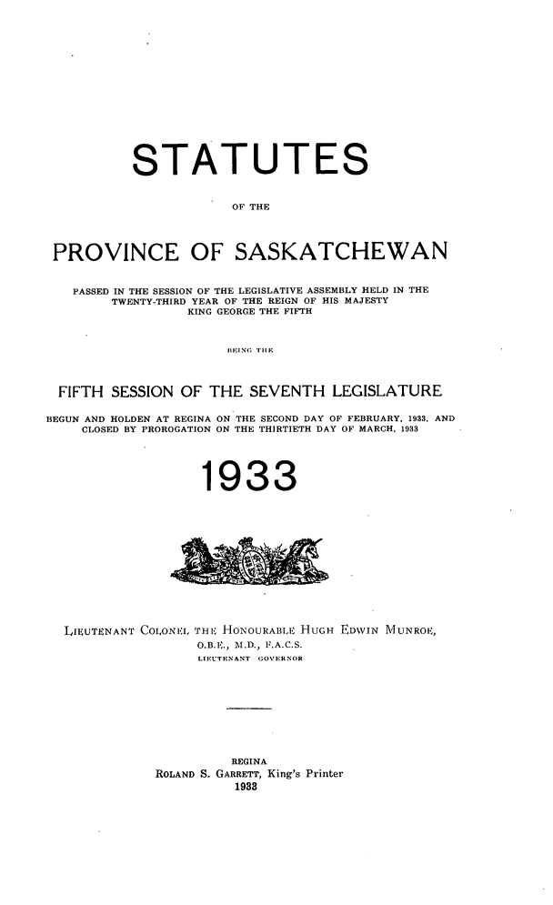 handle is hein.psc/stapvskchw0030 and id is 1 raw text is: 
















           STATUTES


                        OF THE




 PROVINCE OF SASKATCHEWAN


   PASSED IN THE SESSION OF THE LEGISLATIVE ASSEMBLY HELD IN THE
        TWENTY-THIRD YEAR OF THE REIGN OF HIS MAJESTY
                  KING GEORGE THE FIFTH



                       BIEING. THE



  FIFTH SESSION OF THE SEVENTH LEGISLATURE

BEGUN AND HOLDEN AT REGINA ON THE SECOND DAY OF FEBRUARY, 1933, AND
     CLOSED BY PROROGATION ON THE THIRTIETH DAY OF MARCH, 1933





                    1933


LIEUTENANT COLONVI, THF; HONOURAIIIE HUGH
                 O.B.E., M.D., F.A.C.S.
                 LIEUTENANT GOVERNOR


EDWIN MUNROI.,


          REGINA
ROLAND S. GARRETT, King's Printer
          1933


